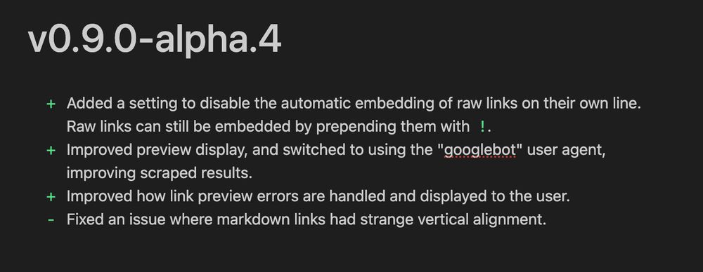 + Added a setting to disable the automatic embedding of raw links on their own line. Raw links can still be embedded by prepending them with `!`.
+ Improved preview display, and switched to using the "googlebot" user agent, improving scraped results.
+ Improved how link preview errors are handled and displayed to the user.
- Fixed an issue where markdown links had strange vertical alignment.