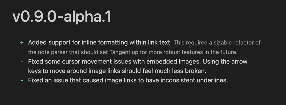 + Added support for inline formatting within link text. // This required a sizable refactor of the note parser that should set Tangent up for more robust features in the future.
- Fixed some cursor movement issues with embedded images. Using the arrow keys to move around image links should feel much less broken.
- Fixed an issue that caused image links to have inconsistent underlines.