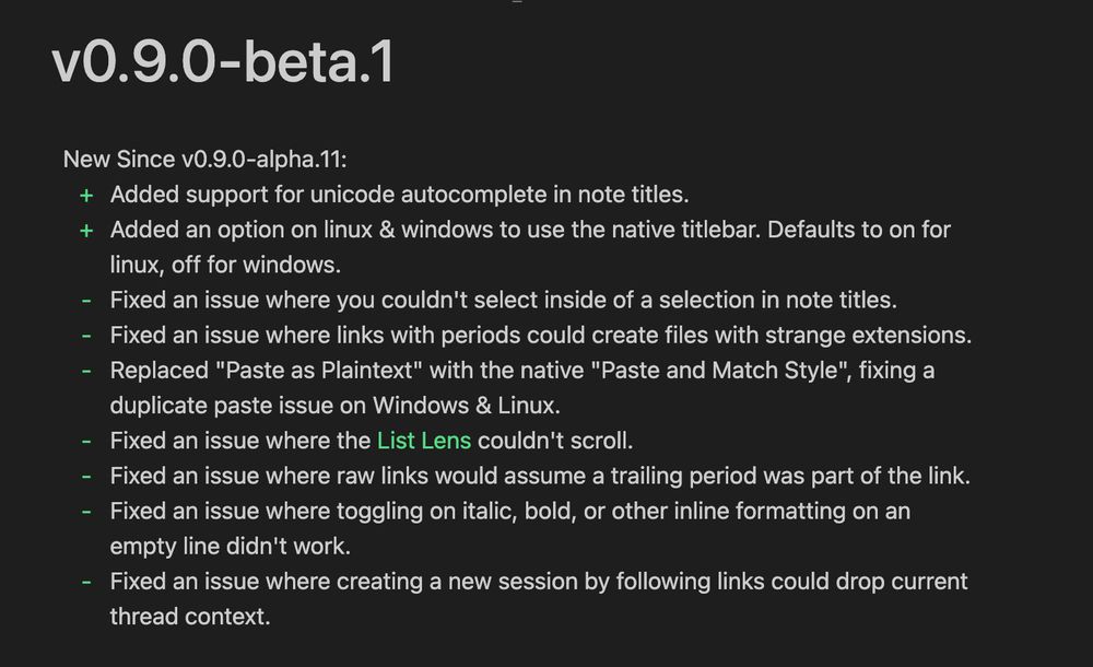 v0.9.0-beta. 1
New Since v0.9.0-alpha.11:
+ Added support for unicode autocomplete in note titles.
+ Added an option on linux & windows to use the native titlebar. Defaults to on for
linux, off for windows.
- Fixed an issue where you couldn't select inside of a selection in note titles.
- Fixed an issue where links with periods could create files with strange extensions.
- Replaced "Paste as Plaintext" with the native "Paste and Match Style", fixing a
duplicate paste issue on Windows & Linux.
- Fixed an issue where the List Lens couldn't scroll.
- Fixed an issue where raw links would assume a trailing period was part of the link.
- Fixed an issue where toggling on italic, bold, or other inline formatting on an
empty line didn't work.
- Fixed an issue where creating a new session by following links could drop current
thread context.