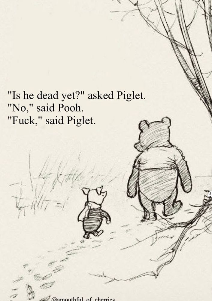 Pooh and piglet are walking. Piglet asks, “is he dead yet?”
“No”, said Pooh.
“Fuck” said piglet