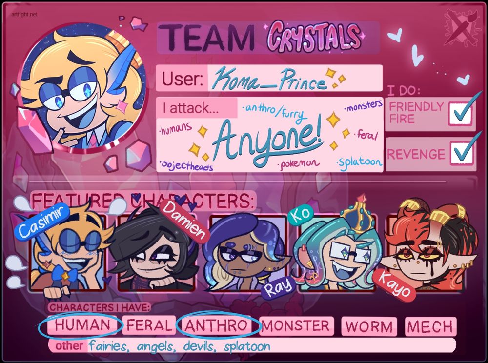 A 2025 Art Fight card for Team Crystals. 

In the top left is an icon of a blonde fairy with medium length hair. His bangs are swooped up in a curl. He has blue eyes with cyan stars in them. He is wearing glasses and dark blue eyeshadow. His ears are long and pointed and turn blue at the tips. He is giving a smug look to the viewer. 

It says: 
User: Koma_Prince 
I attack... Anyone! -Anthro/Furry -Monsters -Feral -Splatoon -Pokemon -Objectheads -Humans 
I do: Friendly Fire / Revenge 

The Featured Characters are: 
-A blonde haired fairy named Casimir with his bangs up and his hair tied in a ponytail. He is wearing glasses, dark blue eyeshadow, a red star earring, a red undershirt with its sleeves rolled up halfway, a dark blue waistcoat, and a blue bowtie with a golden star. He is surrounded by multiple text bubbles as he talks to the character next to him. 
-A goth boy fairy named Damien. He has short black hair with his bangs down and swooped to the right and a tuft of hair on the left. He has purple eyes and long pointed purple ears like devil horns. He is wearing a black beanie, black leather jacket, red and purple plaid bandana, black fingerless gloves, and a silver eyebrow piercing. He is listening to his boyfriend blab. 
-Ray, a Splatoon OC with indigo tentacle hair. His main tentacle lays across the right side of his face and a small tentacle over his left pointed ear. He is wearing a purple jacket and has multiple piercings and scars. 
-Ko, another Splatoon OC, with the Octolocks hairstyle. His tentacles are teal and turn purple to red at the tips. He wears glasses and has teal star shaped pupils. He is wearing a gold Octopearl crown and dark blue jacket. 
-Kayo, a devil OC with long red and black hair in a huge ponytail. He has large red horns. His eyes are yellow with red irises and black pupils. He wears eyeliner. He has multiple piercings and is wearing dark fishnet mesh. 

Characters I Have: 
-Human, Anthro
Other: Fairies, Angels, Devils, Splatoon