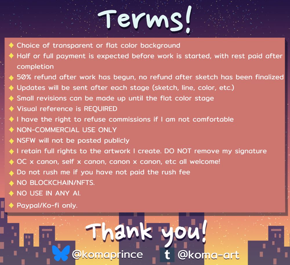 Terms! 
- Choice of transparent or flat color background 
- Half or full payment is expected before work is started, with rest paid after completion 
- 50% refund after work has begun, no refund after sketch has been finalized
- Updates will be sent after each stage (sketch, line, color, etc.) 
-  Small revisions can be made up until the flat color stage 
- Visual reference is REQUIRED 
- I have the right to refuse commissions if I am not comfortable 
- NON-COMMERCIAL USE ONLY 
- NSFW will not be posted publicly 
- I retain full rights to the artwork I create. DO NOT remove my signature 
- OC x canon, self x canon, canon x canon, etc all welcome! 
- Do not rush me if you have not paid the rush fee 
- NO BLOCKCHAIN / NFTS. 
- NO USE IN ANY AI. 
- Paypal / Ko-fi only. 

Thank you! 

Bluesky - @komaprince 
tumblr - @koma-art

The background is a summer sunset city skyline. 