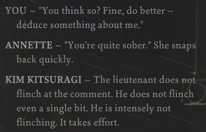 Disco Elysium

Harry: "You think so? Fine, do better -- deduce something about me."

Annette: "You're quite sober." She snaps back quickly.

Kim Kitsuragi: The lieutenant does not flinch at the comment. He does not flinch even a single bit. He is intensely not flinching. It takes effort.