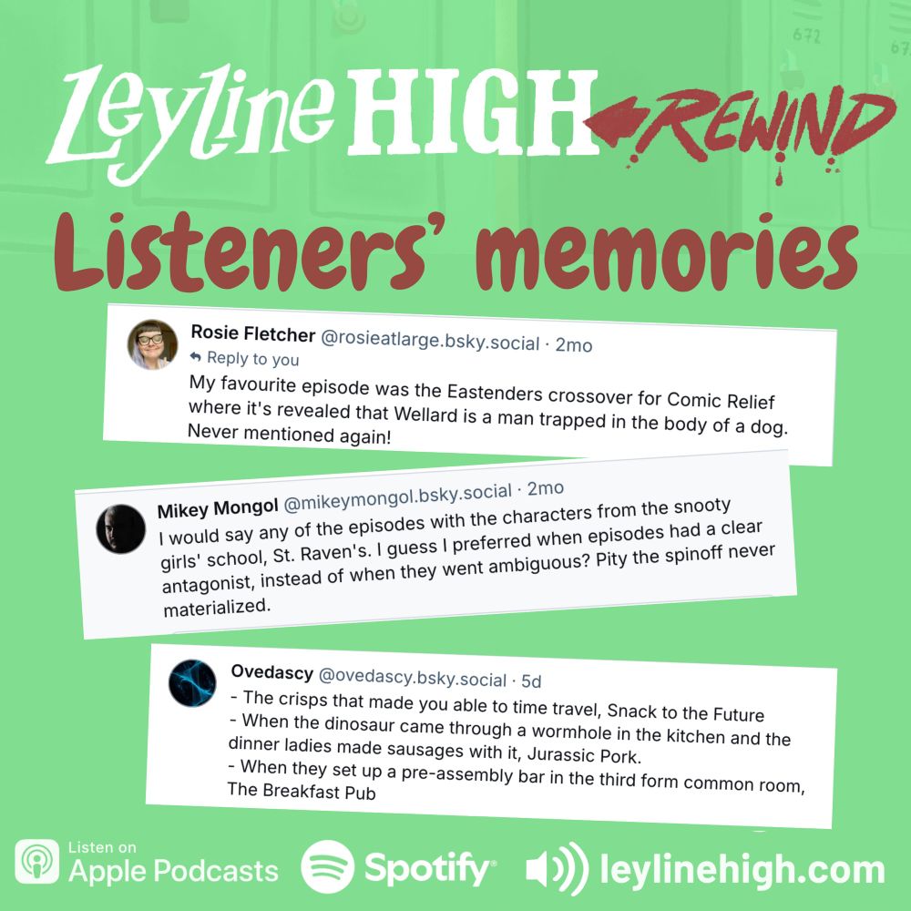 Lyine HIGH REWIND
Listeners' memories

Rosie Fletcher @rosieatlarge.bsky.social • 
My favourite episode was the Eastenders crossover for Comic Relief where it's revealed that Wellard is a man trapped in the body of a dog.
Never mentioned again!

Mikey Mongol @mikeymongol.bsky.social 
I would say any of the episodes with the characters from the snooty girls' school, St. Raven's. I guess I preferred when episodes had a clear antagonist, instead of when they went ambiguous? Pity the spinoff never materialized.

Ovedascy @ovedascy.bsky.social 
- The crisps that made you able to time travel, Snack to the Future
- When the dinosaur came through a wormhole in the kitchen and the dinner ladies made sausages with it, Jurassic Pork.
- When they set up a pre-assembly bar in the third form common room,
The Breakfast Pub
Listen on
Apple Podcasts
Spotify 
Leylinehigh.com