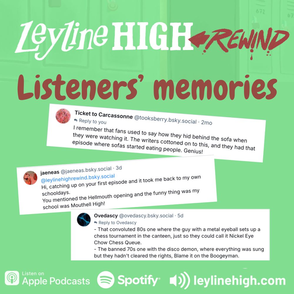 Lyline HIGH REWIND
Listeners' memories

Ticket to Carcassonne @tooksberry.bsky.social
I remember that fans used to say how they hid behind the sofa when they were watching it. The writers cottoned on to this, and they had that episode where sofas started eating people. Genius!

jaeneas @jaeneas.bsky.social
@leylinehighrewind.bsky.social
Hi, catching up on your first episode and it took me back to my own schooldays.
You mentioned the Hellmouth opening and the funny thing was my school was Mouthell High!

Ovedascy @ovedascy.bsky.social
- That convoluted 80s one where the guy with a metal eyeball sets up a chess tournament in the canteen, just so they could call it Nickel Eye Chow Chess Queue.
- The banned 70s one with the disco demon, where everything was sung but they hadn't cleared the rights, Blame it on the Boogeyman.

Listen on
Apple Podcasts
Spotify
Leyline high.com