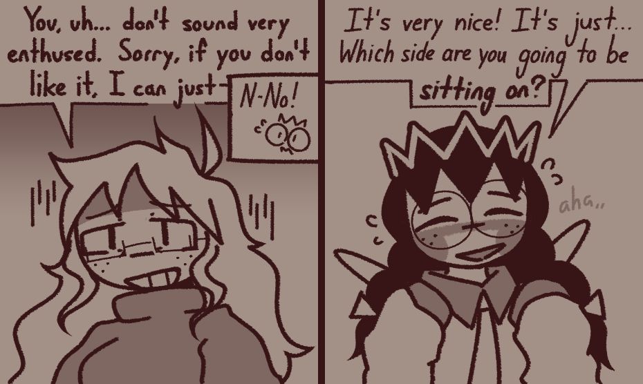 panel 1 (left):
my sona appears disheartened by ripple queen's response and apologizes, but gets cut off by ripple queen 
me: "You, uh... don't sound very enthused. Sorry, if you don't like it, I can just-"
queen: "N-No!"

panel 2 (right):
ripple queen nervously reassures my sona
queen: "It's very nice! It's just... Which side are you going to be *sitting on?*" (aha,,)