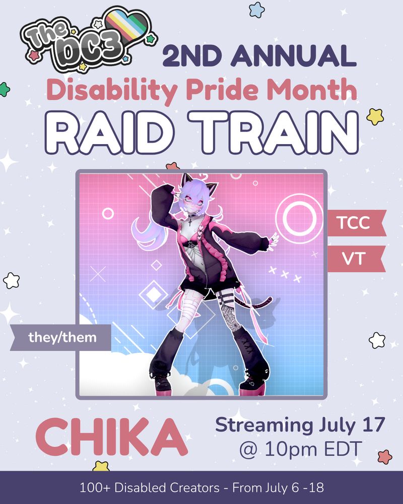 A promotional graphic with a light purple, white sparkle-patterned background. It has blue, white, green, and red stars spaced out on it. Text reads: 2nd Annual Disability Pride Month Raid Train with a slightly canted DC3 logo to the left of that text. There is an image of Chika, a purple-haired, cat-eared character wearing a fashionable, futuristic outfit with black and pink accents, standing against a pink and purple digital-themed background with geometric shapes. There are flags by Chika’s image that indicate their pronouns, they/them, and their creator club, The Twitch VTuber Creator Club. The text below reads “Chika, Streaming July 17 @ 10pm EDT”. At the very bottom of the page, on a purple banner, there is text that reads: 100+ Disabled Creators From July 6 through 18.