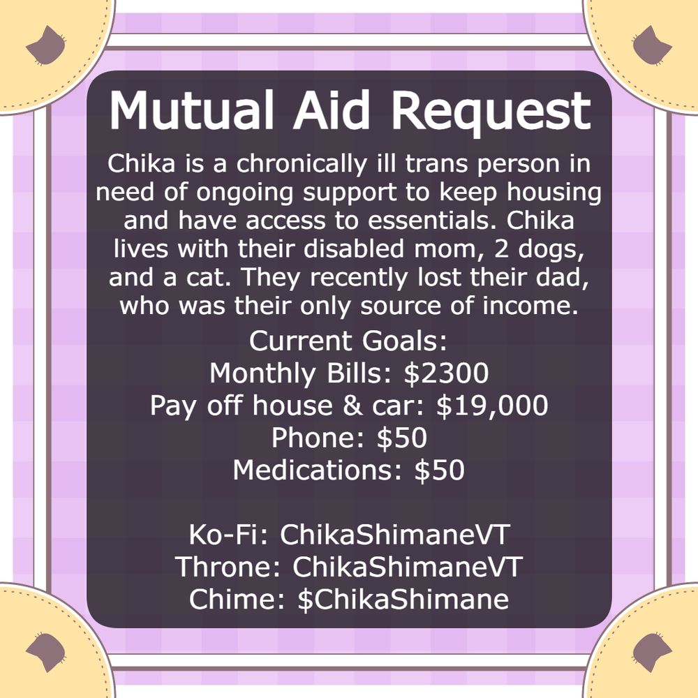 Mutual Aid Request
Chika is a chronically ill trans person in need of ongoing support to keep housing and have access to essentials. Chika lives with their disabled mom, 2 dogs, and a cat. They recently lost their dad, who was their only source of income.
Current Goals:
Monthly Bills: $2300
Pay off house & car: $19,000
Phone: $50
Medications: $50
Ko-Fi: ChikaShimaneVT
Throne: ChikaShimaneVT
Chime: $ChikaShimane