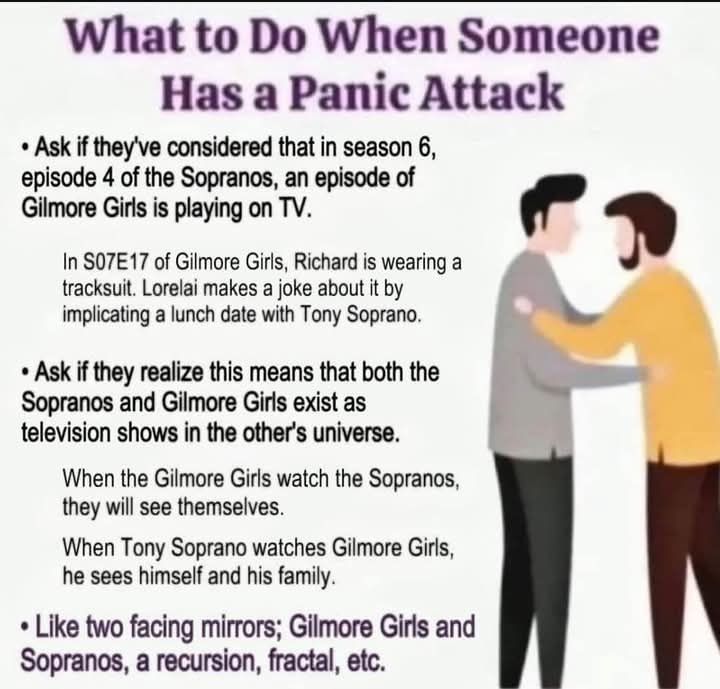 What to Do When Someone Has a Panic Attack Ask if they've considered that in season 6, episode 4 of the Sopranos, an episode of Gilmore Girls is playing on TV 
In S07E17 of Gilmore Girls, Richard is wearing a tracksuit. Lorelai makes a joke about it by implicating a lunch date with Tony Soprano, 
Ask if they realize this means that both the Sopranos and Gilmore Girls exist as television shows in the other's universe. When the Gilmore Girls watch the Sopranos, they will se themselves When Tony Soprano watches Gilmore Girls, he sees himself and his family • Like two facing mirrors; Gilmore Girls and Sopranos, a recursion, fractal, etc. 
