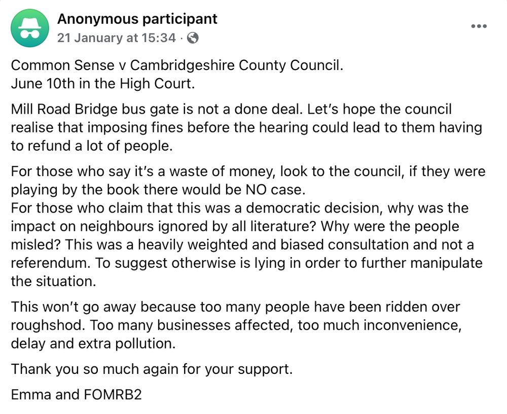 Anonymous participant
21 January at 15:34

Common Sense v Cambridgeshire County Council. 
June 10th in the High Court.

Mill Road Bridge bus gate is not a done deal. Let’s hope the council realise that imposing fines before the hearing could lead to them having to refund a lot of people.

For those who say it’s a waste of money, look to the council, if they were playing by the book there would be NO case.

For those who claim that this was a democratic decision, why was the impact on neighbours ignored by all literature? Why were the people misled? This was a heavily weighted and biased consultation and not a referendum. To suggest otherwise is lying in order to further manipulate the situation. 

This won’t go away because too many people have been ridden over roughshod. Too many businesses affected, too much inconvenience, delay and extra pollution.

Thank you so much again for your support. 

Emma and FOMRB2