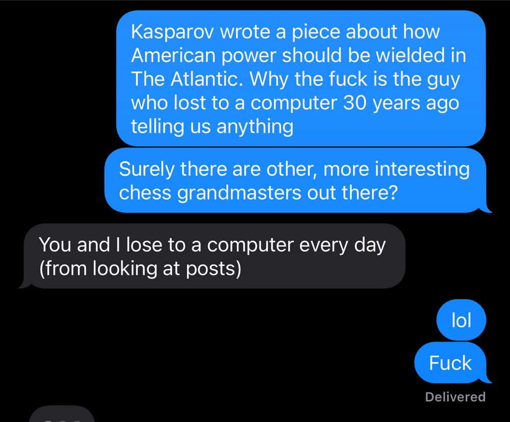 Me: Kasparov wrote a piece about how American power should be wielded in The Atlantic. Why the fuck is the guy who lost to a computer 30 years ago telling us anything? Surely there are other, more interesting chess grandmasters out there? Friend: You and I lose to a computer every day (from looking at posts) Me: lol. Fuck