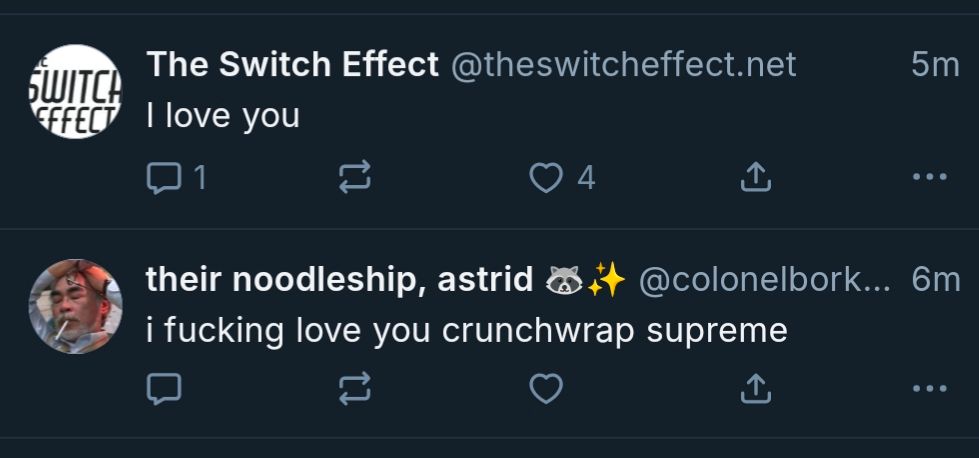 Two posts adjacent on the Bluesky feed:

The switch effect: I love you 

Their noodleship, Astrid: I fucking love you crunch wrap supreme