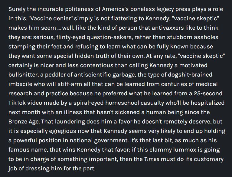 Surely the incurable politeness of America's boneless legacy press plays a role in this. "Vaccine denier" simply is not flattering to Kennedy; "vaccine skeptic" makes him seem ... well, like the kind of person that antivaxxers like to think they are: serious, flinty-eyed question-askers, rather than stubborn assholes stamping their feet and refusing to learn what can be fully known because they want some special hidden truth of their own. At any rate, "vaccine skeptic" certainly is nicer and less contentious than calling Kennedy a motivated bullshitter, a peddler of antiscientific garbage, the type of dogshit-brained imbecile who will stiff-arm all that can be learned from centuries of medical research and practice because he preferred what he learned from a 25-second TikTok video made by a spiral-eyed homeschool casualty who'll be hospitalized next month with an illness that hasn't sickened a human being since the Bronze Age. That laundering does him a favor he doesn't remotely deserve, but it is especially egregious now that Kennedy seems very likely to end up holding a powerful position in national government. It's that last bit, as much as his famous name, that wins Kennedy that favor; if this clammy lummox is going to be in charge of something important, then the Times must do its customary job of dressing him for the part.