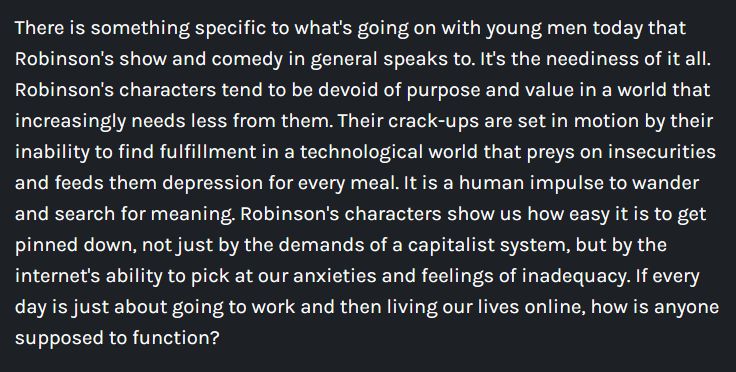 There is something specific to what's going on with young men today that Robinson's show and comedy in general speaks to. It's the neediness of it all. Robinson's characters tend to be devoid of purpose and value in a world that increasingly needs less from them. Their crack-ups are set in motion by their inability to find fulfillment in a technological world that preys on insecurities and feeds them depression for every meal. It is a human impulse to wander and search for meaning. Robinson's characters show us how easy it is to get pinned down, not just by the demands of a capitalist system, but by the internet's ability to pick at our anxieties and feelings of inadequacy. If every day is just about going to work and then living our lives online, how is anyone supposed to function?