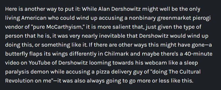Here is another way to put it: While Alan Dershowitz might well be the only living American who could wind up accusing a nonbinary greenmarket pierogi vendor of "pure McCarthyism," it is more salient that, just given the type of person that he is, it was very nearly inevitable that Dershowitz would wind up doing this, or something like it. If there are other ways this might have gone—a butterfly flaps its wings differently in Chilmark and maybe there's a 40-minute video on YouTube of Dershowitz looming towards his webcam like a sleep paralysis demon while accusing a pizza delivery guy of "doing The Cultural Revolution on me"—it was also always going to go more or less like this.