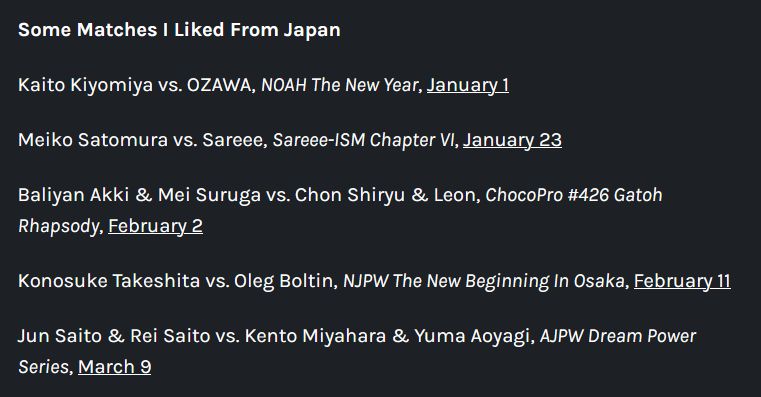 Some Matches I Liked From Japan

Kaito Kiyomiya vs. OZAWA, NOAH The New Year, January 1

Meiko Satomura vs. Sareee, Sareee-ISM Chapter VI, January 23

Baliyan Akki & Mei Suruga vs. Chon Shiryu & Leon, ChocoPro #426 Gatoh Rhapsody, February 2

Konosuke Takeshita vs. Oleg Boltin, NJPW The New Beginning In Osaka, February 11

Jun Saito & Rei Saito vs. Kento Miyahara & Yuma Aoyagi, AJPW Dream Power Series, March 9