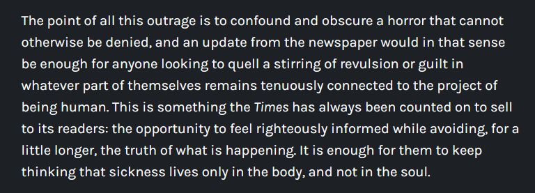 The point of all this outrage is to confound and obscure a horror that cannot otherwise be denied, and an update from the newspaper would in that sense be enough for anyone looking to quell a stirring of revulsion or guilt in whatever part of themselves remains tenuously connected to the project of being human. This is something the Times has always been counted on to sell to its readers: the opportunity to feel righteously informed while avoiding, for a little longer, the truth of what is happening. It is enough for them to keep thinking that sickness lives only in the body, and not in the soul.