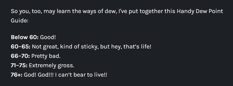 So you, too, may learn the ways of dew, I've put together this Handy Dew Point Guide:

Below 60: Good!
60–65: Not great, kind of sticky, but hey, that’s life!
66–70: Pretty bad.
71–75: Extremely gross.
76+: God! God!!! I can’t bear to live!!