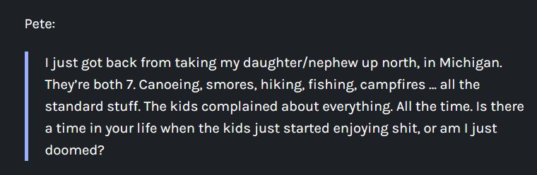 Pete:

    I just got back from taking my daughter/nephew up north, in Michigan. They’re both 7. Canoeing, smores, hiking, fishing, campfires … all the standard stuff. The kids complained about everything. All the time. Is there a time in your life when the kids just started enjoying shit, or am I just doomed?