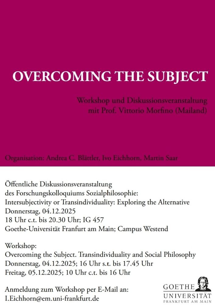 Plakat:
OVERCOMING THE SUBJECT

Öffentliche Diskussionsveranstaltung
des Forschungskolloquiums Sozialphilosophie:
Intersubjectivity or Transindividuality: Exploring the Alternative
Donnerstag, 04.12.2025
18 Uhr c.t. bis 20.30 Uhr; IG 457
Goethe-Universität Franfurt am Main; Campus Westend


Workshop:
Overcoming the Subject. Transindividuality and Social Philosophy
Donnerstag, 04.12.2025; 16 Uhr s.t. bis 17.45 Uhr, Seminarpavillon 0.04
Freitag, 05.12.2025; 10 Uhr c.t. bis 16 Uhr, Seminarpavillon 1.04