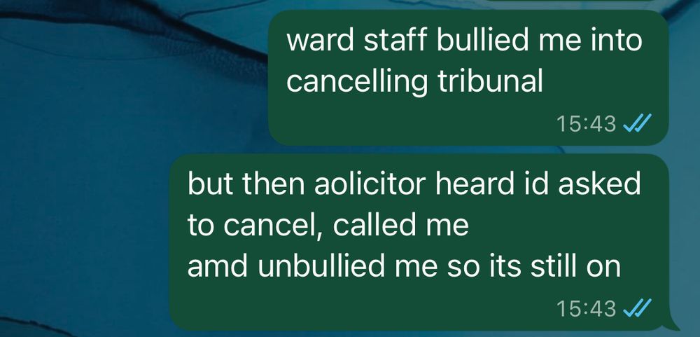 whatsapp message from me reads “ward staff bullied me into cancelling tribunal

but then solicitor heard I’d asked to cancel, called me
and unbullied me so it’s still on”.