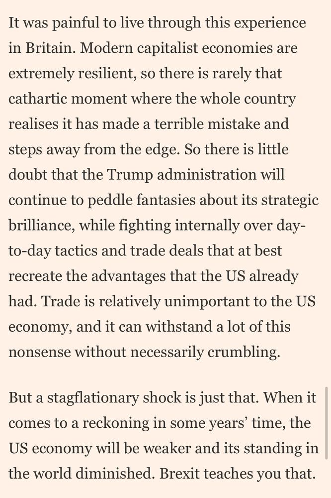 It was painful to live through this experience in Britain. Modern capitalist economies are extremely resilient, so there is rarely that cathartic moment where the whole country realises it has made a terrible mistake and
steps away from the edge. So there is little doubt that the Trump administration will continue to peddle fantasies about its strategic brilliance, while fighting internally over day-to-day tactics and trade deals that at best recreate the advantages that the US already had. Trade is relatively unimportant to the US economy, and it can withstand a lot of this nonsense without necessarily crumbling.
But a stagflationary shock is just that. When it comes to a reckoning in some years' time, the US economy will be weaker and its standing in the world diminished. Brexit teaches you that.