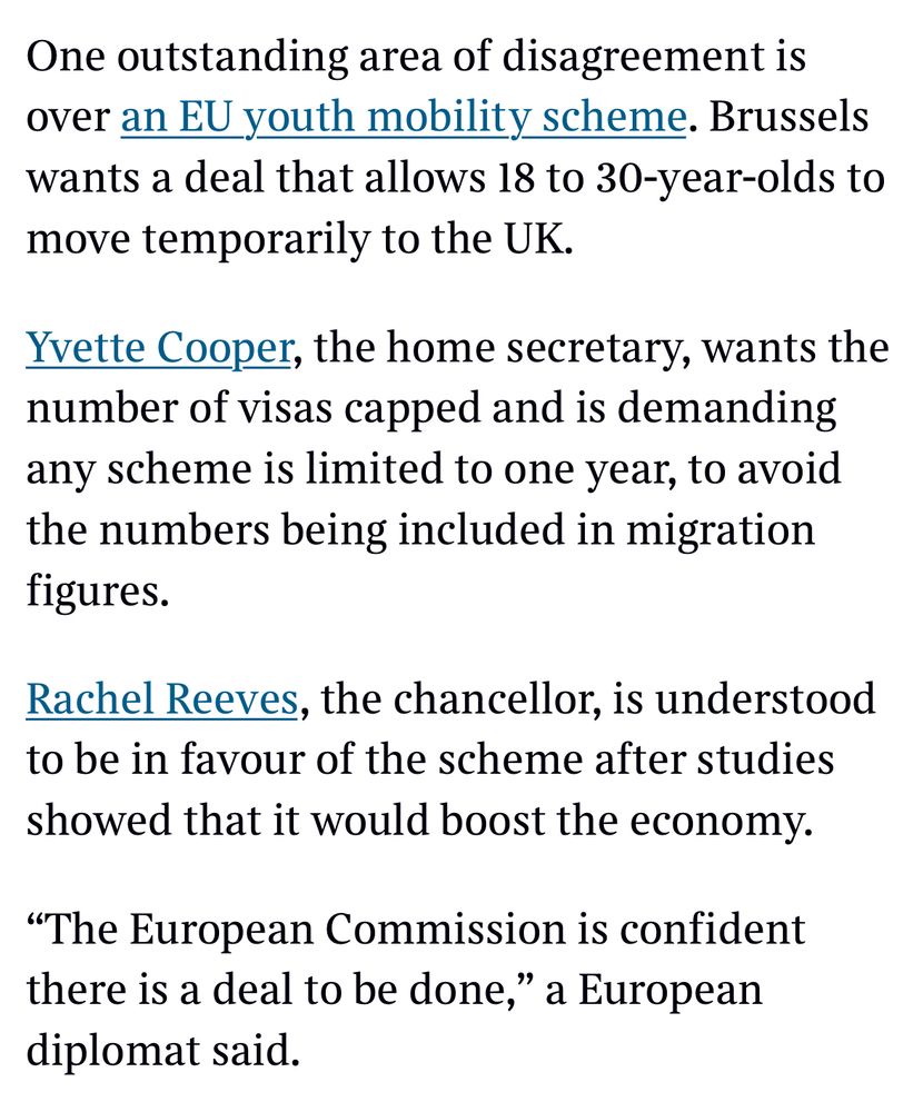 One outstanding area of disagreement is over an EU youth mobility scheme. Brussels wants a deal that allows 18 to 30-year-olds to move temporarily to the UK.
Yvette Cooper, the home secretary, wants the number of visas capped and is demanding any scheme is limited to one year, to avoid the numbers being included in migration figures.
Rachel Reeves, the chancellor, is understood to be in favour of the scheme after studies showed that it would boost the economy.
"The European Commission is confident there is a deal to be done," a European diplomat said.