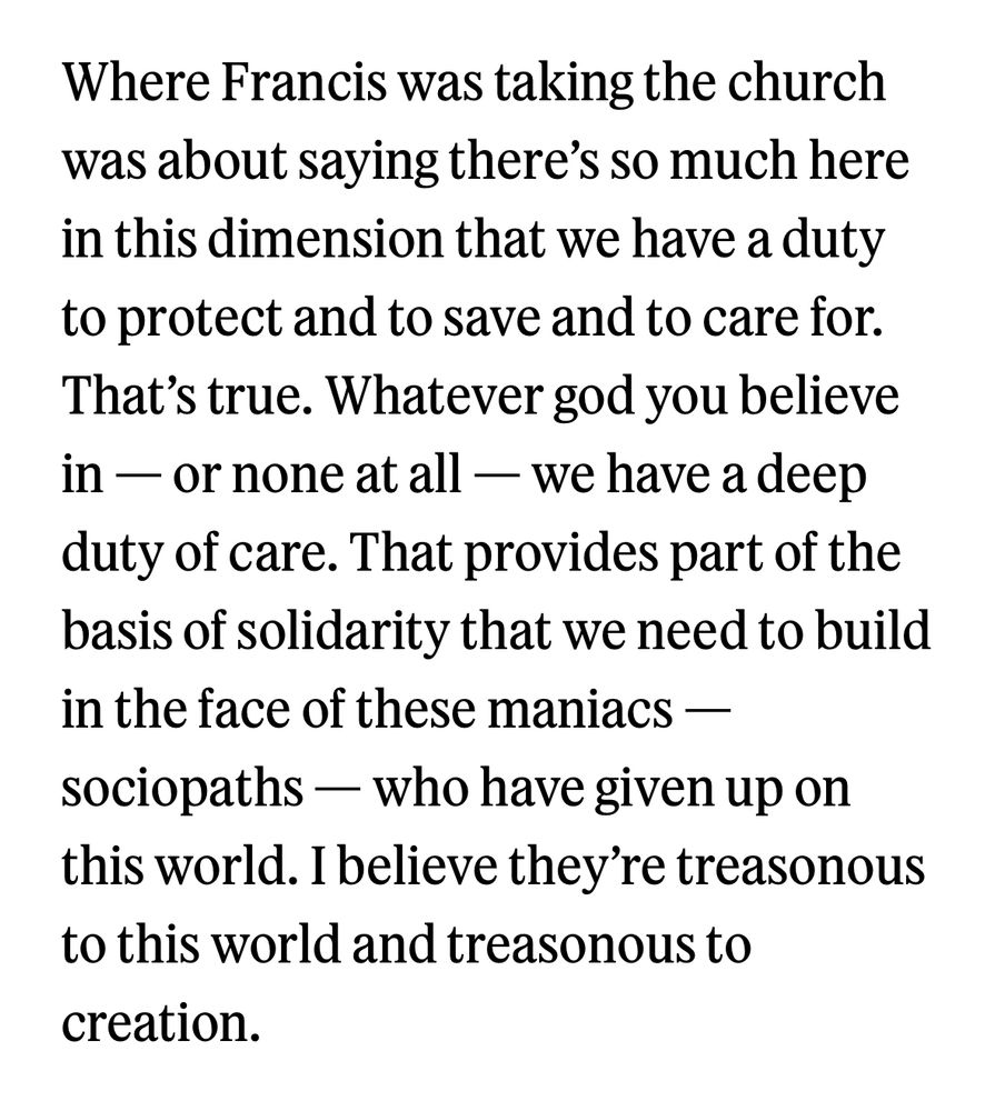 Where Francis was taking the church was about saying there's so much here in this dimension that we have a duty to protect and to save and to care for.
That's true. Whatever god you believe in — or none at all - we have a deep duty of care. That provides part of the basis of solidarity that we need to build in the face of these maniacs - sociopaths - who have given up on this world. I believe they're treasonous to this world and treasonous to creation.
