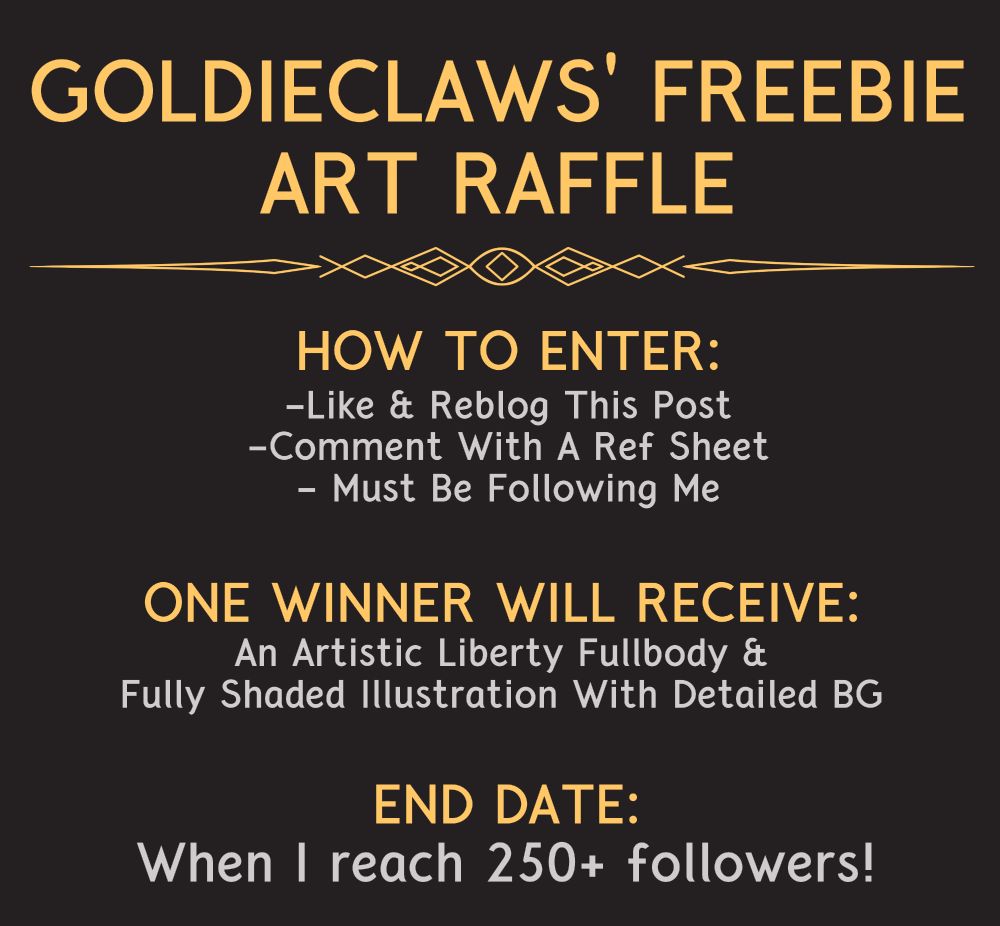 An image that says: GoldieClaws' freebie art raffle. How to enter: like and reblog this post, comment with a ref sheet, must be following me. One winner will receive: an artistic liberty fullbody and fully shaded illustration with detailed background. End date: when I reach 250+ followers!