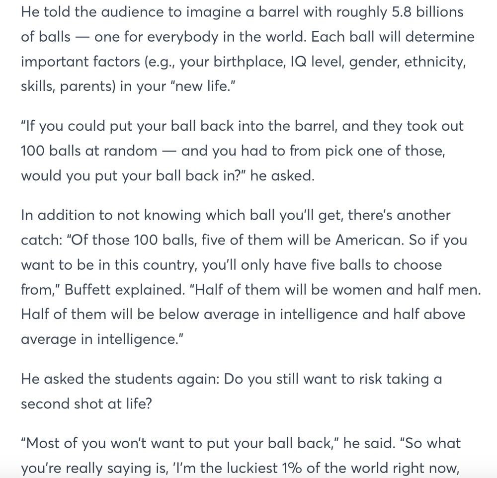 He told the audience to imagine a barrel with roughly 5.8 billions of balls — one for everybody in the world. Each ball will determine important factors (e.g., your birthplace, IQ level, gender, ethnicity, skills, parents) in your “new life.”

“If you could put your ball back into the barrel, and they took out 100 balls at random — and you had to from pick one of those, would you put your ball back in?” he asked.

In addition to not knowing which ball you’ll get, there’s another catch: “Of those 100 balls, five of them will be American. So if you want to be in this country, you’ll only have five balls to choose from,” Buffett explained. “Half of them will be women and half men. Half of them will be below average in intelligence and half above average in intelligence.”

He asked the students again: Do you still want to risk taking a second shot at life?

“Most of you won’t want to put your ball back,” he said. “So what you’re really saying is, ’I’m the luckiest 1% of the world right now, sitting in this room — the top 1% of the world.”