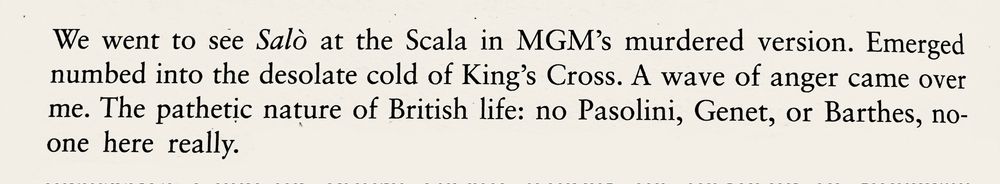 We went to see Salò at the Scala in MGM's murdered version. Emerged numbed into the desolate cold of King's Cross. A wave of anger came over me. The pathetic nature of British life: no Pasolini, Genet, or Barthes, no-one here really.