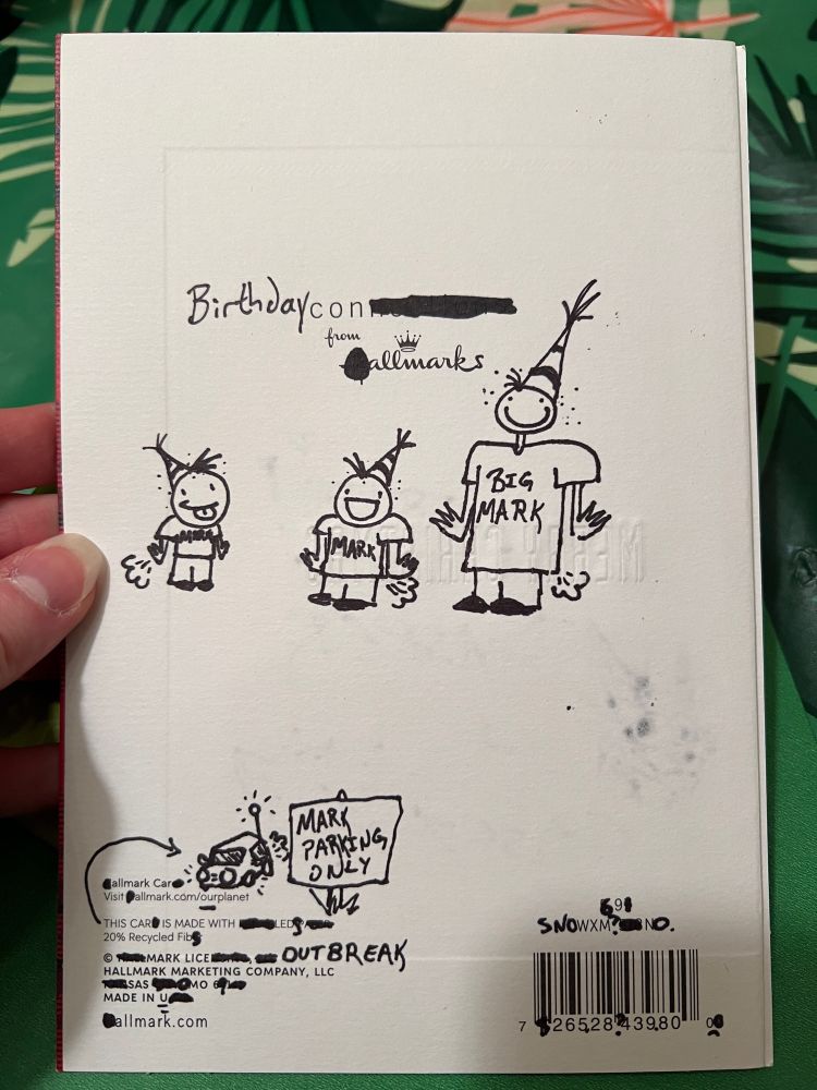 Back of card with many things scribbled out and replaced.  "Birthdaycon from all Marks" 

Picture of 3 fellows with party hats on with shorts that say "Mark", with the exception of the tall one whose shirt says "Big Mark" - they all have lice and are farting.

At the bottom, "All Mark Car" with a crudely drawn car with a sign in the foreground saying "MARK PARKING ONLY" 

Next line is, "THIS CAR IS MADE WITH LEDS" (With an arrow pointing to the car) 

Next line is, "20% Recycled Fibs"

Next line is, "MARK LICE OUTBREAK"