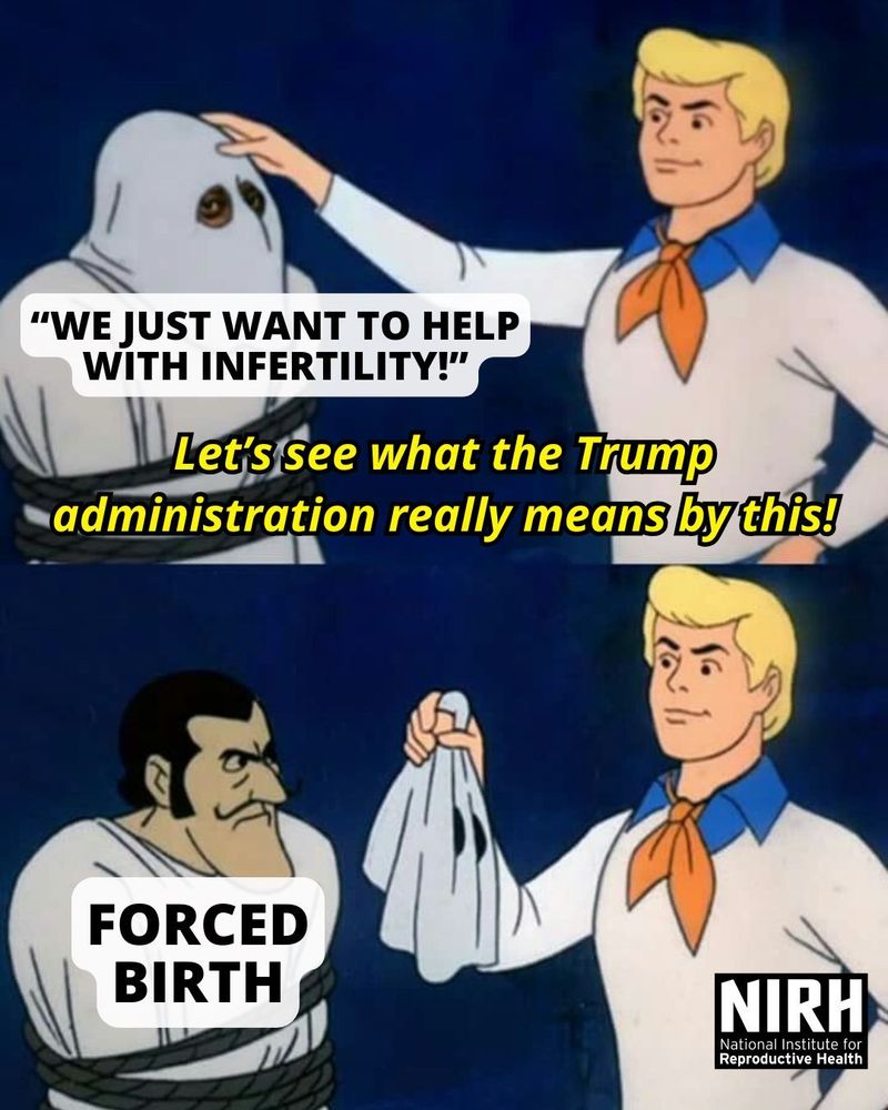 A meme from Scooby Doo where Fred goes to pull off the mask of a monster (labeled “We just want to help with infertility!”) and says, “Let’s see what the Trump administration really means by this!” And Fred reveals that it’s “Forced Birth”