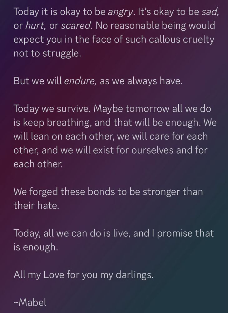 Today it is okay to be angry. It’s okay to be sad, or hurt, or scared. No reasonable being would expect you in the face of such callous cruelty not to struggle.

But we will endure, as we always have.

Today we survive. Maybe tomorrow all we do is keep breathing, and that will be enough. We will lean on each other, we will care for each other, and we will exist for ourselves and for each other.

We forged these bonds to be stronger than their hate.

Today, all we can do is live, and I promise that is enough.

All my Love for you my darlings.

~Mabel