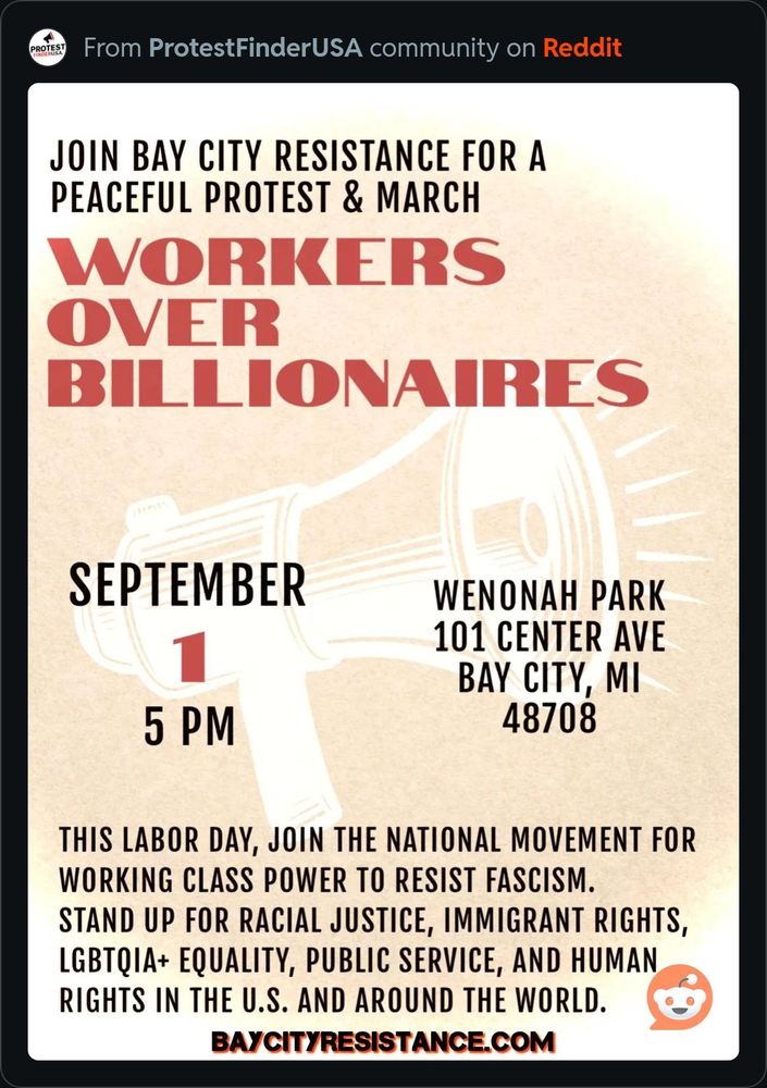 It's a poster for the Bay City resistance. For a peaceful protest and March. The theme is Workers over Billionaires. September 1st 5:00 p.m.. Wenonah Park 101 Center Avenue Bay City Michigan 48708. This Labor Day, join the national movement for working class power to resist fascism. Stand up for racial justice, immigrant rights, lgbtqia+ equality, public service and human rights in the US and around the world. It's organized by BayCityresistance.com