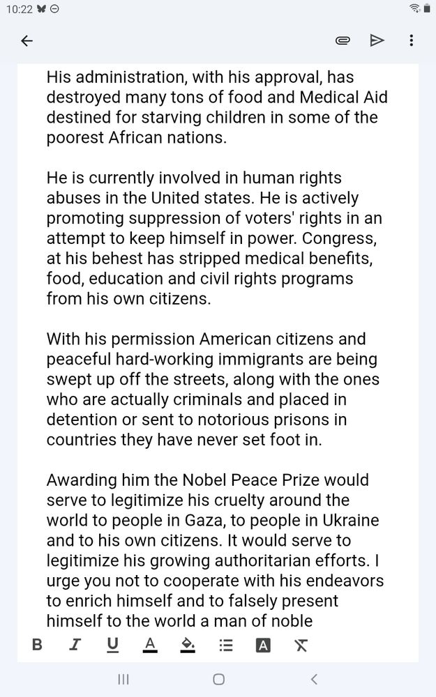 Page two. His administration, with his approval, has destroyed many tons of food and medical aid destined for starving children in some of the poorest African nations. He is currently involved in human rights abuses in the United States. He is actively promoting suppression of voters' rights in an attempt to keep himself in power. Congress, at his behest has stripped medical benefits, food, education and civil rights programs from his own citizens. With his permission American citizens peaceful hardworking-immigrants are being swept off the streets, along with the ones who are actually criminals and placed in detention or sent to notorious prisons in countries where they have never set foot. Awarding him the Nobel Peace Prize would serve to legitimize his cruelty around the world to the people in Gaza, the people in Ukraine and to his own citizens. It would serve to legitimize his growing authoritarian efforts. I urge you not to cooperate with his endeavors to enrich himself and to falsely present himself to the world as a man of noble character.