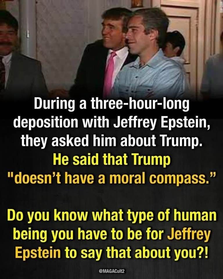 There's a picture of a younger Donald Trump with Jeffrey Epstein. The text reads: during a three-hour -long deposition with Jeffrey Epstein, they asked him about trump. He said that Trump "Doesn't have a moral compass." Do you know what type of human being you have to be for Jeffrey Epstein to say that about you?! It's posted by @MAGAcult2