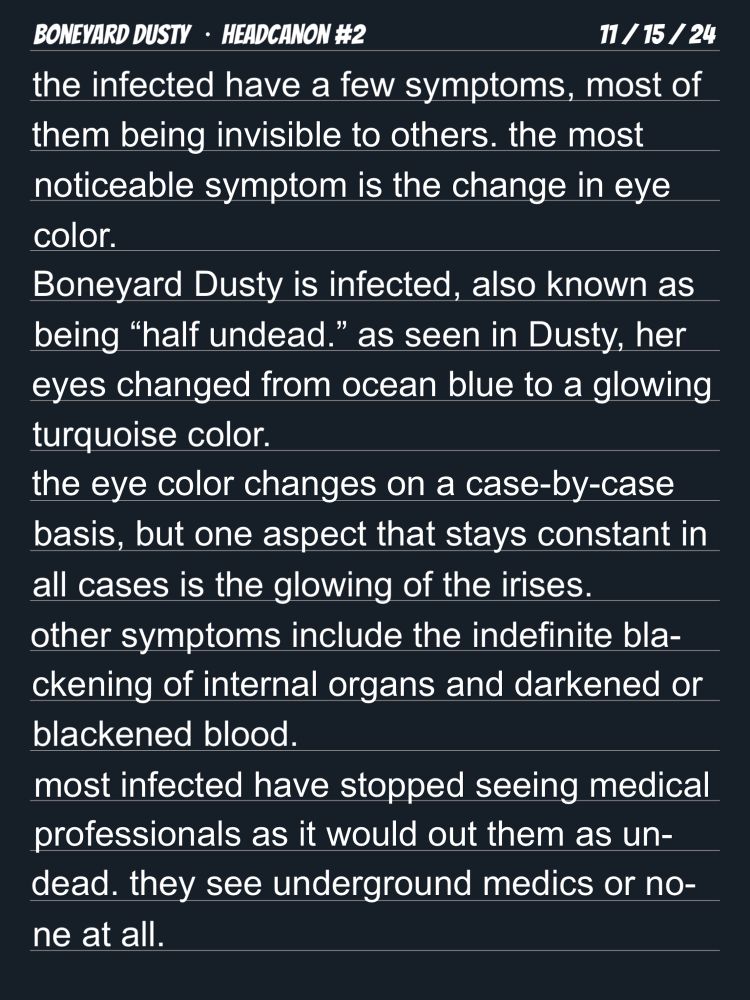 a digital notebook graphic that has text written on it.
it is titled, “Boneyard Dusty • Headcanon #2,” and is dated November 15, 2024.
the body text reads, quote:
the infected have a few symptoms, most of them being invisible to others. the most noticeable symptom is the change in eye color.
Boneyard Dusty is infected, also known as being “half undead.” as seen in Dusty, her eyes changed from ocean blue to a glowing turquoise color.
the eye color changes on a case-by-case basis, but one aspect that stays constant in all cases is the glowing of the irises.
other symptoms include the indefinite blackening of internal organs and darkened or blackened blood.
most infected have stopped seeing medical professionals as it would out them as undead. they see underground medics or none at all.
end quote.