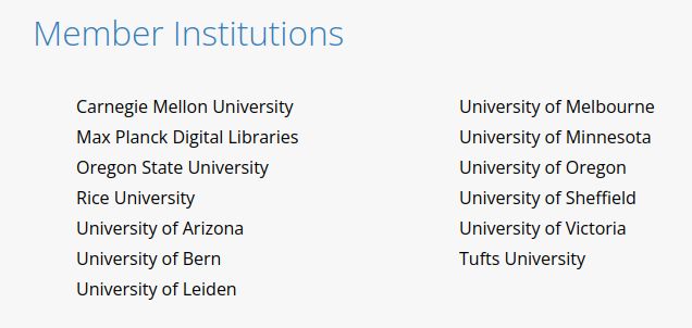 
Member Institutions

    Carnegie Mellon University
    Max Planck Digital Libraries
    Oregon State University
    Rice University
    University of Arizona
    University of Bern
    University of Leiden

    University of Melbourne
    University of Minnesota
    University of Oregon
    University of Sheffield
    University of Victoria
    Tufts University


