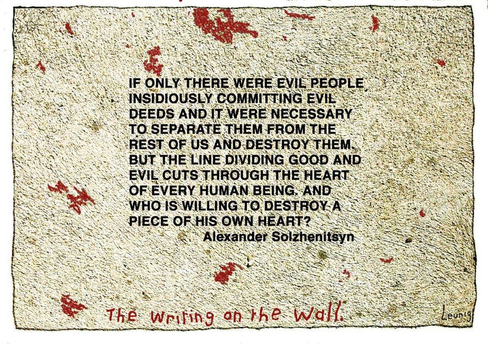If only there were evil people somewhere insidiously committing evil deeds, and it were necessary only to separate them from the rest of us and destroy them. But the line dividing good and evil cuts through the heart of every human being. And who is willing to destroy a piece of his own heart?