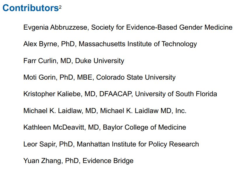 Contributors:
Evgenia Abbruzzese, Society for Evidence-Based Gender Medicine
Alex Byrne, PhD, Massachusetts Institute of Technology
Farr Curlin, MD, Duke University
Moti Gorin, PhD, MBE, Colorado State University
Kristopher Kaliebe, MD, DFAACAP, University of South Florida
Michael K. Laidlaw, MD, Michael K. Laidlaw MD, Inc.
Kathleen McDeavitt, MD, Baylor College of Medicine
Leor Sapir, PhD, Manhattan Institute for Policy Research
Yuan Zhang, PhD, Evidence Bridge