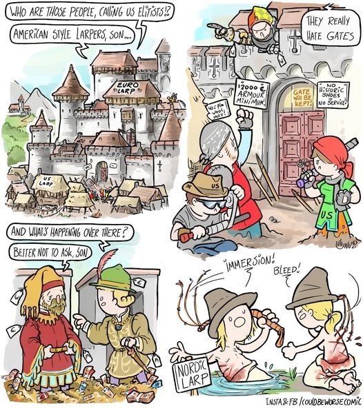 Panel 1) Large eurolarp castle with US larp tents out front.
From the castle "Who are those people, calling us elitists!?" 
Also from castle "American style larpers, son..."

Panel 2) In front of the gates American larpers in homemade garb.
Signs on the castle "2000€ armor minimim", "gate will be kept", "no historic shoes, no service"
From inside the castle, "they really hate gates"

Panel 3) on the battlements, standing in piles of money, dressed in expensive garb
Son "and what's happening over there?"
Dad "better not to ask, son"

Panel 4) two topless larpers in peasant garb self flagelate a nearby sign reads "Nordic Larp"
Larper in pond "immersion!"
Larper by pond "bleed!"