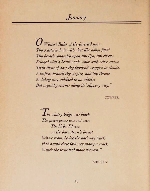 January
O Winter! Ruler of the inverted year Thy scattered hair with sleet like ashes filled Thy breath congealed upon thy lips, thy checks Fringed with a heard made white with other snows Than those of age; thy forehead wrapped in clouds, A leaflers branch thy sceptre, and thy throne A sliding car, indehted to no wheels;
But urged by storms along its slippery way,"
COWPER.
"The wintry bedge was black
The green grass was not seen
The birds did rest on the bare thorn's breast
Whose roots, beside the pathway track Had bound their folds oer many a crack Which the frost had made between."
SHELLEY
