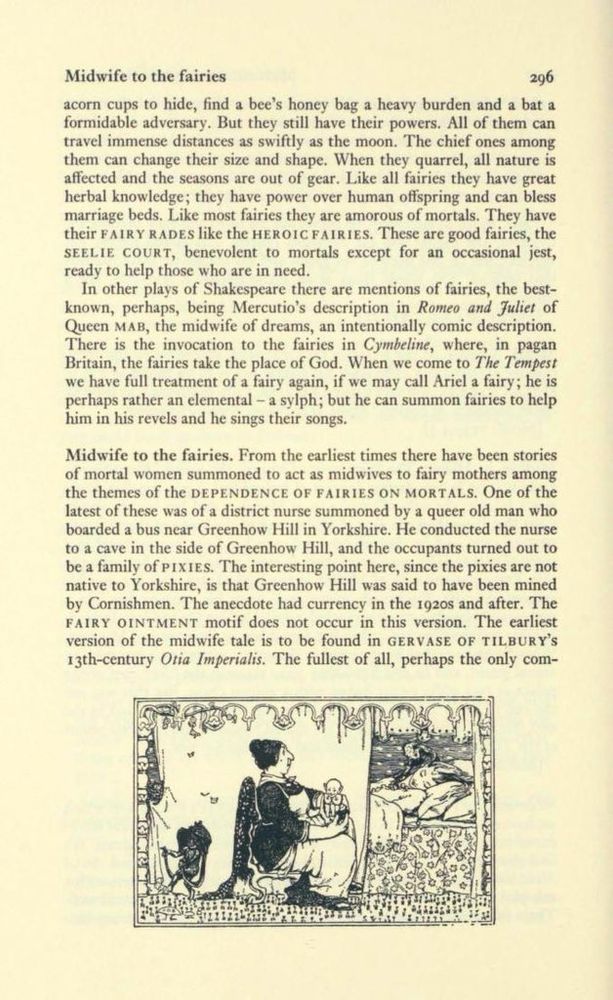 Midwife to the fairies


But they still have their powers. All of them can travel immense distances as swiftly as the moon. The chief ones among them can change their size and shape. When they quarrel, all nature is affected and the seasons are out of gear. Like all fairies they have great herbal knowledge; they have power over human offspring and can bless marriage beds. Like most fairies they are amorous of mortals. They have their FAIRY RADES like the HEROIC FAIRIES. These are good fairies, the SEELIE COURT, benevolent to mortals except for an occasional jest, ready to help those who are in need.
In other plays of Shakespeare there are mentions of fairies, the best-known, perhaps, being Mercutio's description in Romeo and Juliet of Queen MAB, the midwife of dreams, an intentionally comic description.
There is the invocation to the fairies in Cymbeline, where, in pagan Britain, the fairies take the place of God. When we come to The Tempest we have full treatment of a fairy again, if we may call Ariel a fairy; he is perhaps rather an elemental - a sylph; but he can summon fairies to help him in his revels and he sings their songs.
Midwife to the fairies. From the earliest times there have been stories of mortal women summoned to act as midwives to fairy mothers among the themes of the DEPENDENCE OF FAIRIES ON MORTALS. One of the latest of these was of a district nurse summoned by a queer old man who boarded a bus near Greenhow Hill in Yorkshire. He conducted the nurse to a cave in the side of Greenhow Hill, and the occupants turned out to be a family of PIXIES. The interesting point here, since the pixies are not native to Yorkshire, is that Greenhow Hill was said to have been mined by Cornishmen. The anecdote had currency in the 1920s and after. The FAIRY OINTMENT motif does not occur in this version. The earliest version of the midwife tale is to be found in GERVASE OF TILBURY'S 13th-century Otia Imperialis.