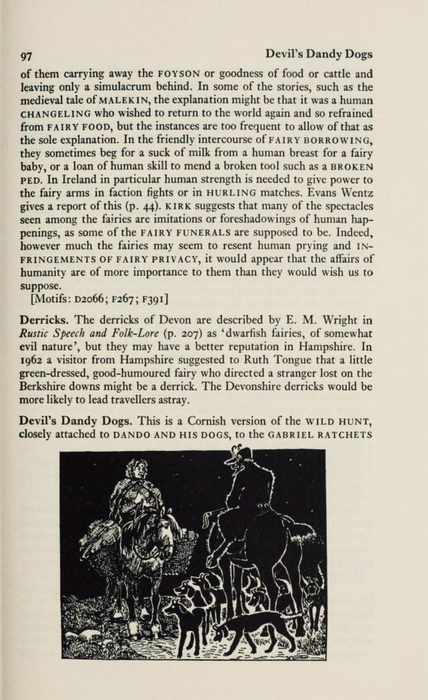 97
Devil's Dandy Dogs
of them carrying away the FOYSON or goodness of food or cattle and leaving only a simulacrum behind. In some of the stories, such as the medieval tale of MALEKIN, the explanation might be that it was a human CHANGELING who wished to return to the world again and so refrained from FAIRY FOOD, but the instances are too frequent to allow of that as the sole explanation. In the friendly intercourse of FAIRY BORROWING, they sometimes beg for a suck of milk from a human breast for a fairy baby, or a loan of human skill to mend a broken tool such as a BROKEN PED. In Ireland in particular human strength is needed to give power to the fairy arms in faction fights or in HURLING matches. Evans Wentz gives a report of this (p. 44). KIRK suggests that many of the spectacles seen among the fairies are imitations or foreshadowings of human hap-penings, as some of the FAIRY FUNERALS are supposed to be. Indeed, however much the fairies may seem to resent human prying and INFRINGEMENTS OF FAIRY PRIVACY, it would appear that the affairs of humanity are of more importance to them than they would wish us to suppose.
[Motifs: D2066; F267; F391]
Derricks. The derricks of Devon are described by E. M. Wright in Rustic Speech and Folk-Lore (p. 207) as 'dwarfish fairies, of somewhat evil nature'.
', but they may have a better reputation in Hampshire. In 1962 a visitor from Hampshire suggested to Ruth Tongue that a little green-dressed, good-humoured fairy who directed a stranger lost on the Berkshire downs might be a derrick. The Devonshire derricks would be more likely to lead travellers astray.
Devil's Dandy Dogs. This is a Cornish version of the WILD HUNT, closely attached to DANDO AND HIS DOGS, to the GABRIEL RATCHETS