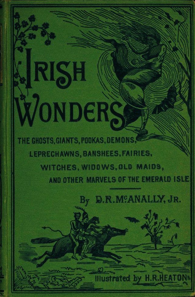 RICH WONDERS
THE GHOSTS, GIANTS, POOKAS, DEMONS, LEPRECHAWNS, BANSHEES, FAIRIES, WITCHES, WIDOWS, OLD MAIDS, AND OTHER MARVELS OF THE EMERALD ISLE
By
D.R.MCANALLY, JR.
Illustrated by H.R.HEATON
Green cover decorated with images from tales. 