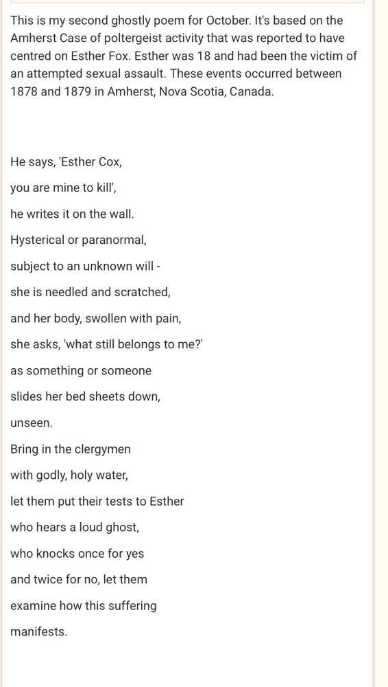 This is my second ghostly poem for October. It's based on the Amherst Case of poltergeist activity that was reported to have centred on Esther Fox. Esther was 18 and had been the victim of an attempted sexual assault. These events occurred between 1878 and 1879 in Amherst, Nova Scotia, Canada.

He says, 'Esther Cox, you are mine to kill', he writes it on the wall.
Hysterical or paranormal,
subject to an unknown will -
she is needled and scratched,
and her body, swollen with pain, she asks, 'what still belongs to me?' as something or someone
slides her bed sheets down,
unseen.
Bring in the clergymen
with godly, holy water,
let them put their tests to Esther who hears a loud ghost, who knocks once for yes and twice for no, let them examine how this suffering
manifests.