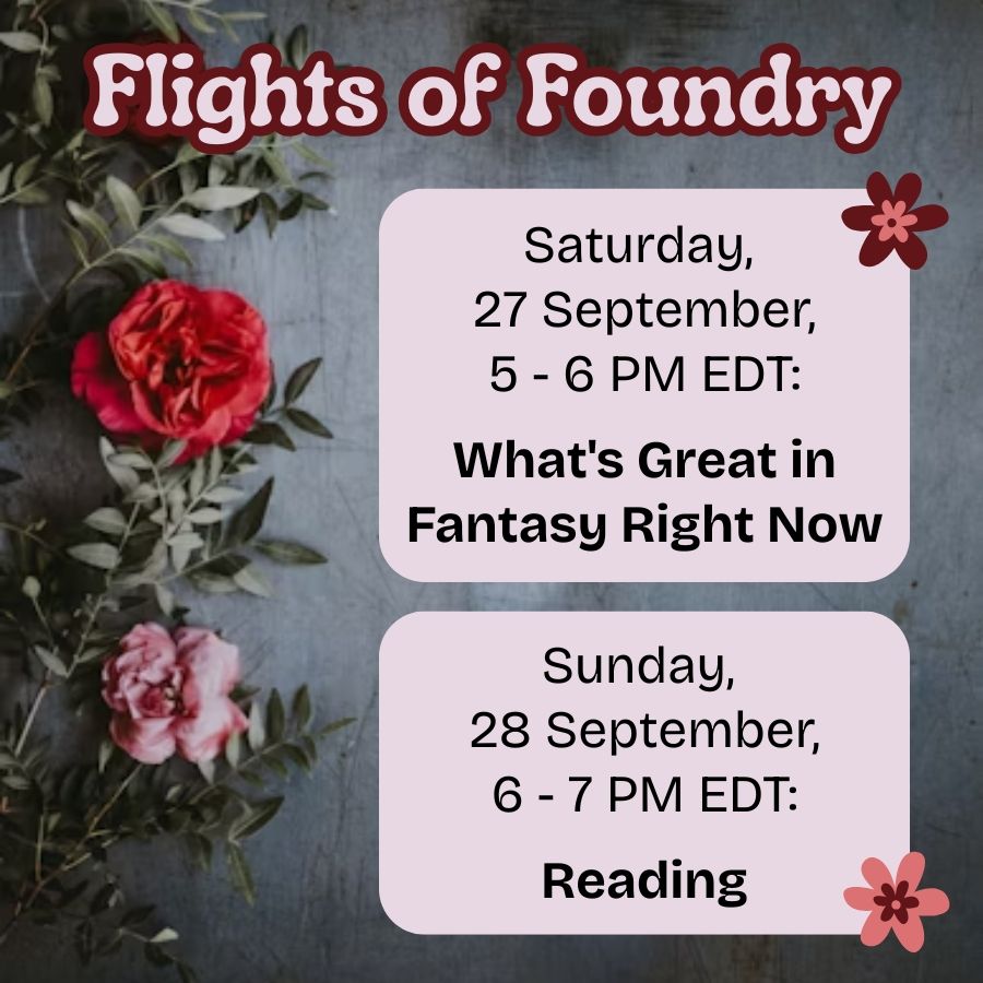Text on a dark background with flowers.

Flights of Foundry.

Saturday, 27 September, 5 - 6 PM EDT: What's Great in Fantasy Right Now.

Sunday, 28 September, 6 - 7 PM EDT: Reading.