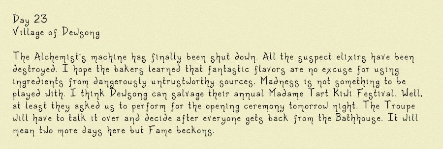 Image of a diary entry, it reads: Day 23
Village of Dewsong

The Alchemist's machine has finally been shut down. All the suspect elixirs have been destroyed. I hope the bakers learned that fantastic flavors are no excuse for using ingredients from dangerously untrustworthy sources. Madness is not something to be played with. I think Dewsong can salvage their annual Madame Tart Kiwi Festival. Well, at least they asked us to perform for the opening ceremony tomorrow night. The Troupe will have to talk it over and decide after everyone gets back from the Bathhouse. It will mean two more days here but Fame beckons.