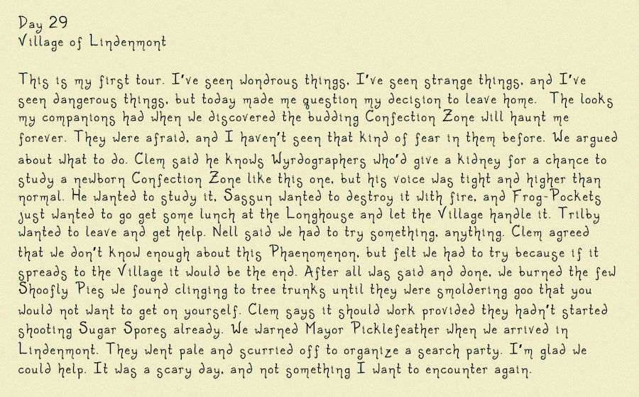 Image of a diary entry, in part, it reads: Day 29
Village of Lindenmont 

This is my first tour. I’ve seen wondrous things, I’ve seen strange things, and I’ve seen dangerous things, but today made me question my decision to leave home.  The looks my companions had when we discovered the budding Confection Zone will haunt me forever. They were afraid, and I haven’t seen that kind of fear in them before. We argued about what to do. Clem said he knows Wyrdographers who’d give a kidney for a chance to study a newborn Confection Zone like this one, but his voice was tight and higher than normal. He wanted to study it, Sassun wanted to destroy it with fire, and Frog-Pockets just wanted to go get some lunch at the Longhouse and let the Village handle it. Trilby wanted to leave and get help. Nell said we had to try something, anything. Clem agreed that we don’t know enough about this Phaenomenon, but felt we had to try because if it spreads to the Village it would be the end. After all was
